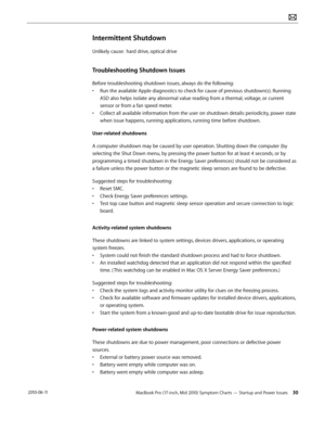 Page 30MacBook Pro (17-inch, Mid 2010) Symptom Charts — Startup and Power Issues 30 2010-06-11
Intermittent Shutdown
Unlikely cause:  hard drive, optical drive
Troubleshooting Shutdown Issues
Before troubleshooting shutdown issues, always do the following:
• Run the available Apple diagnostics to check for cause of previous shutdown(s). Running 
ASD also helps isolate any abnormal value reading from a thermal, voltage, or current 
sensor or from a fan speed meter.
• Collect all available information from the...