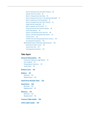 Page 5Built-in Keyboard Does Not Work Properly 88
Specific Keys Don’t Work 89
Built-in Trackpad Does Not Work  90
Built-in Keyboard Has Dim or No Keyboard Backlight  91
Built-in Keyboard Is Not Recognized 93
Built-in Trackpad Does Not Track Properly  94
Apple Remote Inoperable 95
Built-in Speaker Has No Audio  97
Distorted Sound from Internal Speaker  98
Audio: Microphone 99
Express Card Will Not Insert Into Slot  100
Express Card Not Recognized By System  101
Camera Issues 103
FireWire Port Not Recognizing...