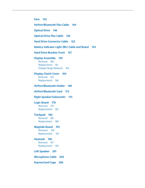 Page 6Fans 142
AirPort/Bluetooth Flex Cable  144
Optical Drive 146
Optical Drive Flex Cable  150
Hard Drive Connector Cable  152
Battery Indicator Light (BIL) Cable and Board  154
Hard Drive Bracket, Front 157
Display Assembly 159
Removal 160
Replacement  161
Display Hinge Behavior  163
Display Clutch Cover 164
Removal 165
Replacement  166
AirPort/Bluetooth Holder  169
AirPort/Bluetooth Card 172
Right Speaker/Subwoofer  175
Logic Board 178
Removal 179
Replacement  182
Trackpad 184
Removal 185
Replacement  188...