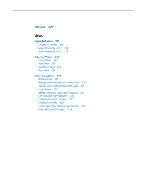 Page 7Top Case 209
Views
Exploded View  213
Display Assembly  213
Main Assembly, 1 of 2  214
Main Assembly, 2 of 2 215
External Views 216
Front Views 216
Port View 217
Slot Drive View  218
Rear View 218
Screw Locations  219
Bottom Case 219
Battery, AirPort/Bluetooth Holder, Fans  220
Optical Drive, AirPort/Bluetooth Card 221
Logic Board 222
Battery Indicator Light (BIL), Heatsink  223
Left Speaker, Right Speaker 224
Cable Guides from Display 225
Display Assembly 226
Front Hard Drive Bracket, ExpressCard  227...