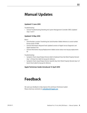 Page 8MacBook Pro (17-inch, Mid 2010) Basics — Manual Updates 8 2010-06-11
Manual Updates
Updated 11 June 2010
Troubleshooting:
• General Troubleshooting: Resetting the System Management Controller (SMC): Updated 
steps 3 and 4
Updated 14 May 2010
Basics:
• Serial Number Location: Transfering the Serial Number: Added reference to serial number 
format article CP1099
• General Information: Required Tools: Updated versions of Apple Service Diagnostic and 
Apple Hardware Test
• General Information: Keycap...