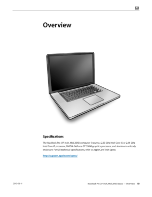 Page 10MacBook Pro (17-inch, Mid 2010) Basics — Overview 10 2010-06-11
Overview
Specifications
The MacBook Pro (17-inch, MId 2010) computer features a 2.53 GHz Intel Core i5 or 2.66 GHz 
Intel Core i7 processor, NVIDIA GeForce GT 330M graphics processor, and aluminum unibody 
enclosure. For full technical specifications, refer to AppleCare Tech Specs:  
http://support.apple.com/specs/  