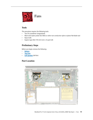 Page 111MacBook Pro 17-inch (original, Core 2 Duo, 2.4/2.6GHz, 2008) Take Apart — Fans 111
Fans
Tools
This procedure requires the following tools: Torx T6 screwdriver (magnetized)
• 
Black stick (nylon probe 922-5065) or other non-conductive nylon or plastic flat-blade tool
• 
Razor knife
• 
Kapton tape (922-1731) (0.5-inch x 12-yard roll)
• 
Preliminary Steps
Before you begin, remove the following:
Batter
•  y
Top Cas
•  e
Left Speake
•  r (left fan)
Part Location 