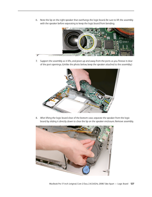 Page 127MacBook Pro 17-inch (original, Core 2 Duo, 2.4/2.6GHz, 2008) Take Apart — Logic Board 12 7
Note the lip on the right speaker that overhangs the logic board. Be sure to lift the assembly 
6.  
with the speaker before separating to keep the logic board from bending. 
Support the assembly as it lifts, and pivot up and away from the ports as you finesse it clear 
7.  
of the port openings. (Unlike the photo below, keep the speaker attached to the assembly.)
After lifting the logic board clear of the bottom...