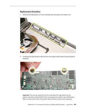 Page 128MacBook Pro 17-inch (original, Core 2 Duo, 2.4/2.6GHz, 2008) Take Apart — Logic Board 12 8
Replacement Procedure
Verify that the EMI gaskets are in place along the port openings on the bottom case. 
1.  
If replacing the logic board, transfer the two screw guides, called sleeves, along top edge of 
2.  
the board.  
 
 
Important: There are two metal shims on the under side of the logic board near the  
graphics chip. (See screws #4 and #5 in the screw replacement order in step 14, following.) 
Make sure...