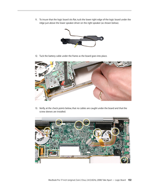 Page 132MacBook Pro 17-inch (original, Core 2 Duo, 2.4/2.6GHz, 2008) Take Apart — Logic Board 13 2
To insure that the logic board sits flat, tuck the lower right edge of the logic board under the 
11 .  
ridge just above the lower speaker driver on the right speaker (as shown below).  
Tuck the battery cable under the frame as the board goes into place. 
12.  
Verify, at the check points below, that no cables are caught under the board and that the 
13 .  
screw sleeves are installed.  
  