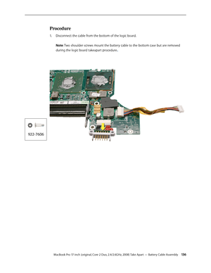 Page 136MacBook Pro 17-inch (original, Core 2 Duo, 2.4/2.6GHz, 2008) Take Apart — Battery Cable Assembly 13 6
Procedure
Disconnect the cable from the bottom of the logic board.  
1.  
 
Note: Two shoulder screws mount the battery cable to the bottom case but are removed 
during the logic board takeapart procedure..   