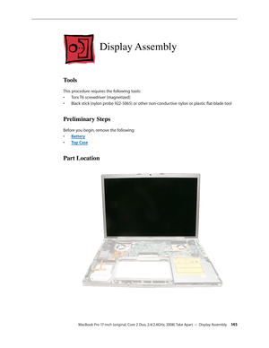 Page 145MacBook Pro 17-inch (original, Core 2 Duo, 2.4/2.6GHz, 2008) Take Apart — Display Assembly 14 5
Display Assembly
Tools
This procedure requires the following tools: Torx T6 screwdriver (magnetized)
• 
Black stick (nylon probe 922-5065) or other non-conductive nylon or plastic flat-blade tool
• 
Preliminary Steps
Before you begin, remove the following:
Batter
•  y
Top Cas
•  e
Part Location 