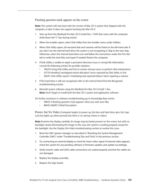 Page 170MacBook Pro 17-inch (original, Core 2 Duo, 2.4/2.6GHz, 2008) Troubleshooting — Hardware Symptom Charts 17 0
Flashing question mark appears on the screen
Note: This system will only boot with the version of Mac OS X system that shipped with this 
computer or later. It does not support booting into Mac OS 9.Start up from the MacBook Pro Mac OS X Install Disc 1 DVD that came with the computer 
1.  
(hold down the “C” key during restart).
When the Installer opens, select Disk Utility from the Installer menu...