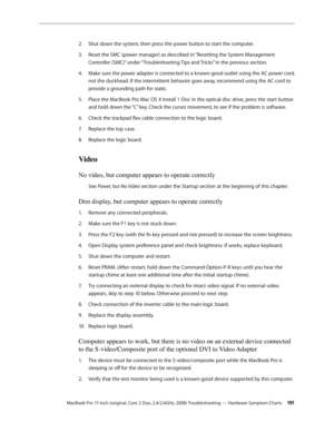 Page 191MacBook Pro 17-inch (original, Core 2 Duo, 2.4/2.6GHz, 2008) Troubleshooting — Hardware Symptom Charts 191
Shut down the system, then press the power button to start the computer.
2.  
Reset the SMC (power manager) as described in “
3.  Resetting the System Management 
Controller (SMC)”  under “Troubleshooting Tips and Tricks” in the previous section.
Make sure the power adapter is connected to a known-good outlet using the AC power cord, 
4.  
not the duckhead. If the intermittent behavior goes away,...