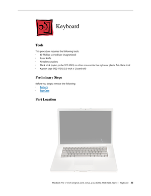 Page 35MacBook Pro 17-inch (original, Core 2 Duo, 2.4/2.6GHz, 2008) Take Apart — Keyboard 35
Keyboard
Tools
This procedure requires the following tools: #0 Phillips screwdriver (magnetized)
• 
Razor knife
• 
Needlenose pliers
• 
Black stick (nylon probe 922-5065) or other non-conductive nylon or plastic flat-blade tool
• 
Kapton tape (922-1731) (0.5-inch x 12-yard roll)
• 
Preliminary Steps
Before you begin, remove the following:
Batter
•  y
Top Cas
•  e
Part Location 