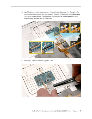 Page 39MacBook Pro 17-inch (original, Core 2 Duo, 2.4/2.6GHz, 2008) Take Apart — Keyboard 39
Carefully disconnect the two connectors, shown below, and slide out their flex cables. The 
8.  
direction that the connector lock bars release is shown in the illustration below. Important: 
The connectors are delicate. If damaged, the top case must be replaced. Note: The clear 
cover is shown removed here, for clarity only.  
Release the adhesive under the large flex cable.  
9.  