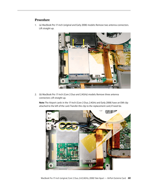 Page 60MacBook Pro 17-inch (original, Core 2 Duo, 2.4/2.6GHz, 2008) Take Apart — AirPort Extreme Card 60
Procedure
(a) MacBook Pro 17-inch (original and Early 2008) models: Remove two antenna connectors. 
1.  
Lift straight up.
 
(b) MacBook Pro 17-inch (Core 2 Duo and 2.4GHz) models: Remove three antenna 
2.  
connectors. Lift straight up. 
Note: The Airport cards in the 17-inch (Core 2 Duo, 2.4GHz and Early 2008) have an EMI clip 
attached to the left of the card. Transfer this clip to the replacement card,...