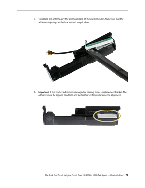 Page 73MacBook Pro 17-inch (original, Core 2 Duo, 2.4/2.6GHz, 2008) Take Apart — Bluetooth Card 73
To replace the antenna, pry the antenna board off the plastic bracket. Make sure that the 
7.  
adhesive strip stays on the bracket, and keep it clean.  
Important:
8.    If the bracket adhesive is damaged or missing, order a replacement bracket. The 
adhesive must be in good condition and perfectly level for proper antenna alignment.   