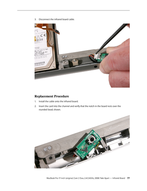 Page 77MacBook Pro 17-inch (original, Core 2 Duo, 2.4/2.6GHz, 2008) Take Apart — Infrared Board 77
Disconnect the infrared board cable.
 
3. 
Replacement Procedure
Install the cable onto the infrared board.
1.  
Insert the card into the channel and verify that the notch in the board rests over the 
2.  
rounded bead, shown.   