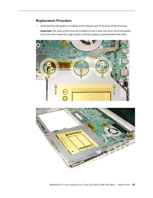 Page 87MacBook Pro 17-inch (original, Core 2 Duo, 2.4/2.6GHz, 2008) Take Apart — Optical Drive 87
Replacement Procedure
Verify that the EMI gasket is installed on the bottom case in the back of the drive bay.
1.  
Important: The optical drive must be installed so that it does not sit on top of the gasket. 
Insert the drive toward the logic board so that the gasket is pushed behind the drive.  
  