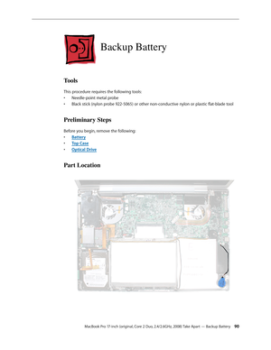 Page 90MacBook Pro 17-inch (original, Core 2 Duo, 2.4/2.6GHz, 2008) Take Apart — Backup Battery 90
Backup Battery
Tools
This procedure requires the following tools: Needle-point metal probe
• 
Black stick (nylon probe 922-5065) or other non-conductive nylon or plastic flat-blade tool
• 
Preliminary Steps
Before you begin, remove the following:
Batter
•  y
Top Cas
•  e
Optical Driv
•  e
Part Location 