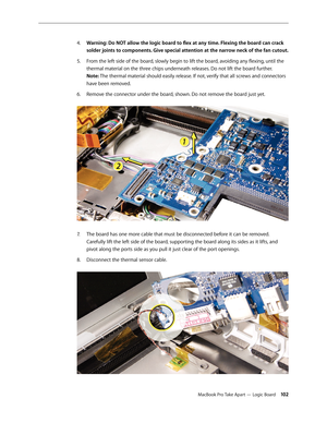 Page 102MacBook Pro Take Apart — Logic Board 102
Warning: Do NOT allow the logic board to flex at any time. Flexing the board can crack 
4.  
solder joints to components. Give special attention at the narrow neck of the fan cutout. 
From the left side of the board, slowly begin to lift the board, avoiding any flexing, until the 
5. 
thermal material on the three chips underneath releases. Do not lift the board further.  
Note: The thermal material should easily release. If not, verify that all screws and...