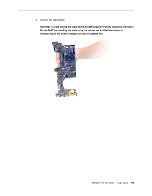 Page 103MacBook Pro Take Apart — Logic Board 103
Remove the logic board.
 
9. 
 
Warning: To avoid flexing the logic board, hold the board vertically along the wide sides. 
Do not hold the board by the ends or by the narrow neck at the fan cutout, or 
horizontally, as the board’s weight can cause excessive flex.   