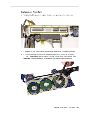 Page 104MacBook Pro Take Apart — Logic Board 104
Replacement Procedure
Verify that the EMI gaskets are in place along the port openings on the bottom case. 
1.  
If replacing the logic board, transfer the two screw guides along top edge of the board.
2.  
If the logic board was removed to facilitate another procedure and will be reinstalled:  
3. 
• Use a black stick and alcohol wipes to clean the thermal grease from the three chips.  
Important: Use extreme care not to damage the chip or logic board components....