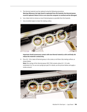 Page 106MacBook Pro Take Apart — Logic Board 106
The thermal material must be replaced using the following procedures.
 
5. 
Warning: Whenever the logic board is separated from the heatsink, the thermal grease 
must be replaced. Failure to do so can cause the computer to overheat and be damaged.
Use a black stick to remove as much thermal grease as possible from the heatsink.
6.  
Use an alcohol wipes to clean the mating surface.  
7.  
 
Important: Avoid unnecessary contact with new thermal material, as dirt...