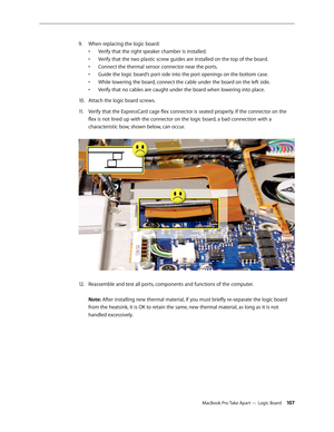 Page 107MacBook Pro Take Apart — Logic Board 107
When replacing the logic board:
 
9. 
• Verify that the right speaker chamber is installed.  
•  Verify that the two plastic screw guides are installed on the top of the board.  
•  Connect the thermal sensor connector near the ports.  
•  Guide the logic board’s port side into the port openings on the bottom case.  
•  While lowering the board, connect the cable under the board on the left side.  
•  Verify that no cables are caught under the board when lowering...