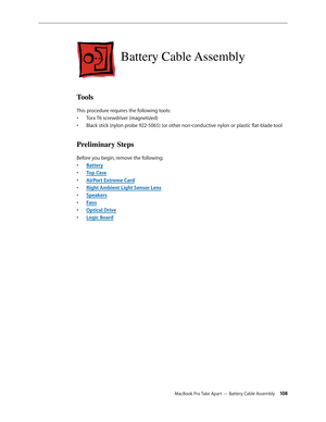 Page 108MacBook Pro Take Apart — Battery Cable Assembly 108
Battery Cable Assembly
Tools
This procedure requires the following tools: Torx T6 screwdriver (magnetized)
• 
Black stick (nylon probe 922-5065) (or other non-conductive nylon or plastic flat-blade tool
• 
Preliminary Steps
Before you begin, remove the following:
Batter
•  y
Top Cas
•  e
AirPort Extreme Car
•  d
Right Ambient Light Sensor Len
•  s
Speaker
•  s
Fan
•  s
Optical Driv
•  e
Logic Boar
•  d 