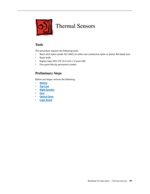 Page 111MacBook Pro Take Apart —Thermal Sensors 111
Thermal Sensors
Tools
This procedure requires the following tools: Black stick (nylon probe 922-5065) (or other non-conductive nylon or plastic flat-blade tool
• 
Razor knife
• 
Kapton tape (922-1731 (0.5-inch x 12-yard roll))
• 
Fine-point felt-tip permanent marker
• 
Preliminary Steps
Before you begin, remove the following:
Batter
•  y
Top Cas
•  e
Right Speake
•  r
Fan
•  s
Optical Driv
•  e
Logic Boar
•  d 