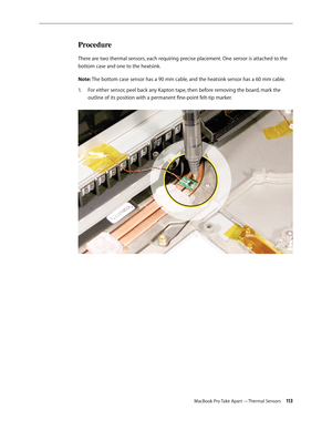 Page 113MacBook Pro Take Apart —Thermal Sensors 113
Procedure
There are two thermal sensors, each requiring precise placement. One sensor is attached to the 
bottom case and one to the heatsink.
Note: The bottom case sensor has a 90 mm cable, and the heatsink sensor has a 60 mm cable.For either sensor, peel back any Kapton tape, then before removing the board, mark the 
1.  
outline of its position with a permanent fine-point felt-tip marker.  
  