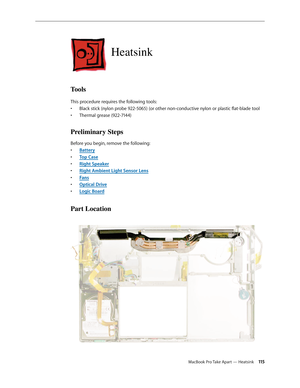 Page 115MacBook Pro Take Apart — Heatsink 11 5
Heatsink
Tools
This procedure requires the following tools: Black stick (nylon probe 922-5065) (or other non-conductive nylon or plastic flat-blade tool
• 
Thermal grease (922-7144)
• 
Preliminary Steps
Before you begin, remove the following:
Batter
•  y
Top Cas
•  e
Right Speake
•  r
Right Ambient Light Sensor Len
•  s
Fan
•  s
Optical Driv
•  e
Logic Boar
•  d
Part Location 