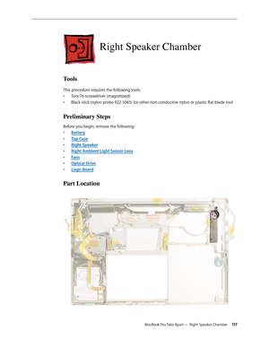 Page 117MacBook Pro Take Apart — Right Speaker Chamber 11 7
Right Speaker Chamber
Tools
This procedure requires the following tools: Torx T6 screwdriver (magnetized)
• 
Black stick (nylon probe 922-5065) (or other non-conductive nylon or plastic flat-blade tool
• 
Preliminary Steps
Before you begin, remove the following:
Batter
•  y
Top Cas
•  e
Right Speake
•  r
Right Ambient Light Sensor Len
•  s
Fan
•  s
Optical Driv
•  e
Logic Boar
•  d
Part Location 