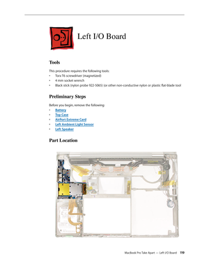 Page 119MacBook Pro Take Apart — Left I/O Board 11 9
Left I/O Board
Tools
This procedure requires the following tools: Torx T6 screwdriver (magnetized)
• 
4 mm socket wrench
• 
Black stick (nylon probe 922-5065) (or other non-conductive nylon or plastic flat-blade tool
• 
Preliminary Steps
Before you begin, remove the following:
Batter
•  y
Top Cas
•  e
AirPort Extreme Car
•  d
Left Ambient Light Senso
•  r
Left Speake
•  r
Part Location 