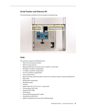 Page 13MacBook Pro Basics— General Information 13
Serial Number and Ethernet ID
The Serial Number and Ethernet ID are located in the battery bay. 
Tools
This procedure requires the following tools: Clean non-marring work surface
• 
ESD wrist strap and mat
• 
Multi-compartment screw tray (such as a plastic ice cube tray)
• 
#0 Phillips screwdriver (magnetized)
• 
#1 Phillips screwdriver (magnetized)
• 
Torx T6 screwdriver (magnetized)
• 
4 mm socket wrench
• 
Black stick (nylon probe 922-5065) (or other...