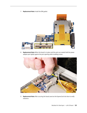 Page 123MacBook Pro Take Apart — Left I/O Board 12 3
Replacement Note:
7.    Install the EMI gasket. 
Replacement Note:
8.    When the board is in place and the ports are seated, hold the power 
adapter port tightly against the port opening while installing screws.  
Replacement Note:
9.   After securing the board, exercise the ExpressCard slot door to verify 
clearance. 