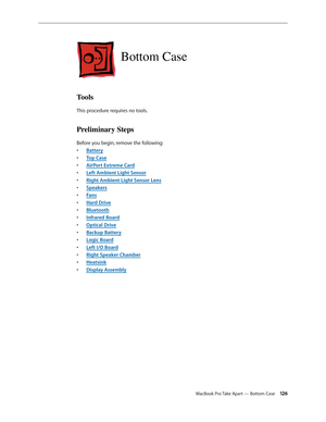 Page 126MacBook Pro Take Apart — Bottom Case 126
Bottom Case
Tools
This procedure requires no tools.
Preliminary Steps
Before you begin, remove the following:Batter
•  y
Top Cas
•  e
AirPort Extreme Car
•  d
Left Ambient Light Senso
•  r
Right Ambient Light Sensor Len
•  s
Speaker
•  s
Fan
•  s
Hard Driv
•  e
Bluetoot
•  h
Infrared Boar
•  d
Optical Driv
•  e
Backup Batter
•  y
Logic Boar
•  d
Left I/O Board
• 
Right Speaker Chambe
•  r
Heatsin
•  k
Display Assembl
•  y 