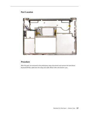 Page 127MacBook Pro Take Apart — Bottom Case 12 7
Part Location
Procedure
After the parts are removed in the preliminary steps, disconnect and remove the hard drive/
bluetooth/IR flex cable from the sleep LED cable. What’s left is the bottom case.. 