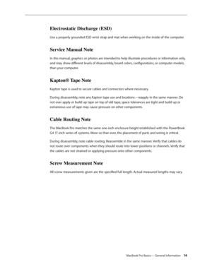 Page 14MacBook Pro Basics— General Information 14
Electrostatic Discharge (ESD)
Use a properly grounded ESD wrist strap and mat when working on the inside of the computer.
Service Manual Note
In this manual, graphics or photos are intended to help illustrate procedures or information only, 
and may show different levels of disassembly, board colors, configurations, or computer models, 
than your computer.
Kapton® Tape Note
Kapton tape is used to secure cables and connectors where necessary.
During disassembly,...