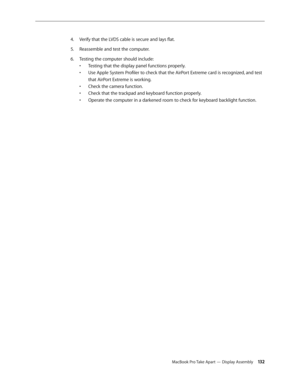 Page 132MacBook Pro Take Apart — Display Assembly 13 2
Verify that the LVDS cable is secure and lays flat.
4.  
Reassemble and test the computer.
5. 
Testing the computer should include:
6.  
Testing that the display panel functions properly. 
• 
Use Apple System Profiler to check that the AirPort Extreme card is recognized, and test 
• 
that AirPort Extreme is working.
Check the camera function. 
• 
Check that the trackpad and keyboard function properly. 
• 
Operate the computer in a darkened room to check for...