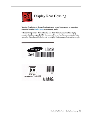 Page 133MacBook Pro Take Apart — Display Rear Housing 13 3
Display Rear Housing
Warning: If replacing the Display Rear Housing, the correct housing must be ordered to 
match the installed Display Panel, or damage can result.
Before ordering, remove the rear housing and check the manufacturer of the display 
panel, such as Samsung or Chi Mei—the name will be on a label somewhere on the back 
(examples shown below). Order the rear housing for the display panel manufacturer, only.
  