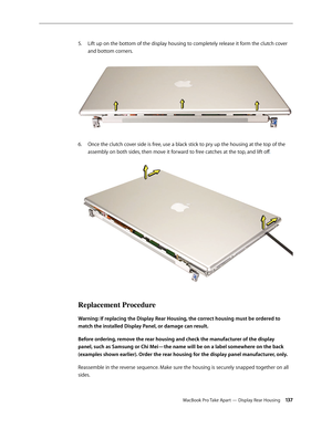 Page 137MacBook Pro Take Apart — Display Rear Housing 13 7
Lift up on the bottom of the display housing to completely release it form the clutch cover 
5. 
and bottom corners.  
Once the clutch cover side is free, use a black stick to pry up the housing at the top of the 
6.  
assembly on both sides, then move it forward to free catches at the top, and lift off . 
Replacement Procedure
Warning: If replacing the Display Rear Housing, the correct housing must be ordered to 
match the installed Display Panel, or...