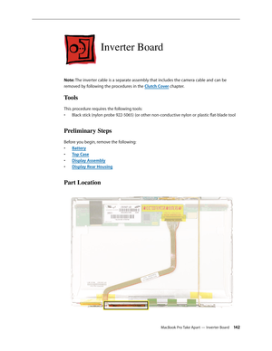 Page 142MacBook Pro Take Apart — Inverter Board 142
Inverter Board
Note: The inverter cable is a separate assembly that includes the camera cable and can be 
removed by following the procedures in the Clutch Cover chapter.
Tools
This procedure requires the following tools: Black stick (nylon probe 922-5065) (or other non-conductive nylon or plastic flat-blade tool
• 
Preliminary Steps
Before you begin, remove the following:
Batter
•  y
Top Cas
•  e
Display Assembl
•  y
Display Rear Housin
•  g
Part Location 