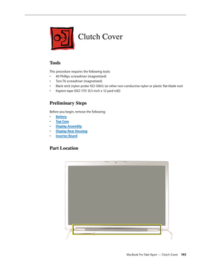 Page 145MacBook Pro Take Apart — Clutch Cover 145
Clutch Cover
Tools
This procedure requires the following tools: #0 Phillips screwdriver (magnetized)
• 
Torx T6 screwdriver (magnetized)
• 
Black stick (nylon probe 922-5065) (or other non-conductive nylon or plastic flat-blade tool
• 
Kapton tape (922-1731 (0.5-inch x 12-yard roll))
• 
Preliminary Steps
Before you begin, remove the following:
Batter
•  y
Top Cas
•  e
Display Assembl
•  y
Display Rear Housin
•  g
Inverter Boar
•  d
Part Location 