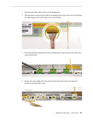 Page 147MacBook Pro Take Apart — Clutch Cover 14 7
Disconnect the LVDS cable at the top of the display panel. 
1.  
Peel back tape securing the LVDS cable to the display panel at the clutch cover and pull back 
2.  
the cable to gain access to the clutch cover screw behind it.  
Peel up the antenna assembly tabs from the display panel to gain access to the clutch cover 
3. 
screws behind them.  
Remove the seven phillips #0 screws along the back side of the clutch cover. Note the 
4.  
location of the three...