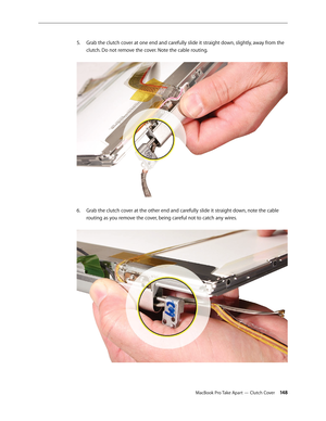 Page 148MacBook Pro Take Apart — Clutch Cover 14 8
Grab the clutch cover at one end and carefully slide it straight down, slightly, away from the 
5. 
clutch. Do not remove the cover. Note the cable routing.  
Grab the clutch cover at the other end and carefully slide it straight down, note the cable 
6.  
routing as you remove the cover, being careful not to catch any wires.   