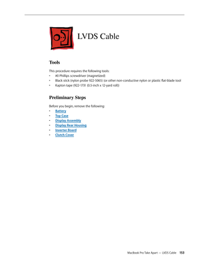 Page 153MacBook Pro Take Apart — LVDS Cable 15 3
LVDS Cable
Tools
This procedure requires the following tools: #0 Phillips screwdriver (magnetized)
• 
Black stick (nylon probe 922-5065) (or other non-conductive nylon or plastic flat-blade tool
• 
Kapton tape (922-1731 (0.5-inch x 12-yard roll))
• 
Preliminary Steps
Before you begin, remove the following:
Batter
•  y
Top Cas
•  e
Display Assembl
•  y
Display Rear Housin
•  g
Inverter Boar
•  d
Clutch Cove
•  r 