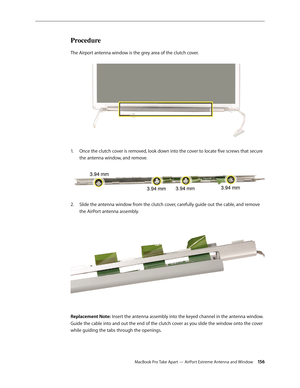 Page 156MacBook Pro Take Apart — AirPort Extreme Antenna and Window 156
Procedure
The Airport antenna window is the grey area of the clutch cover. 
Once the clutch cover is removed, look down into the cover to locate five screws that secure 
1.  
the antenna window, and remove . 
Slide the antenna window from the clutch cover, carefully guide out the cable, and remove 
2.  
the AirPort antenna assembly.  
Replacement Note: Insert the antenna assembly into the keyed channel in the antenna window. 
Guide the cable...