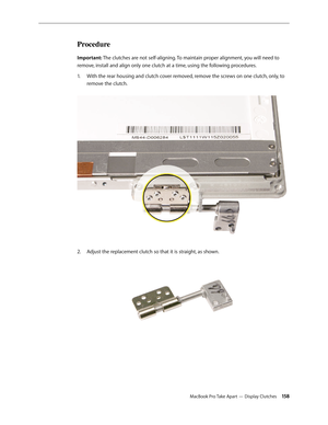 Page 158MacBook Pro Take Apart — Display Clutches 15 8
Procedure
Important: The clutches are not self-aligning. To maintain proper alignment, you will need to 
remove, install and align only one clutch at a time, using the following procedures.With the rear housing and clutch cover removed, remove the screws on one clutch, only, to 
1.  
remove the clutch.  
Adjust the replacement clutch so that it is straight, as shown.  
2.   