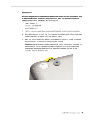 Page 17MacBook Pro Take Apart — Foot 17
Procedure
Warning: The glue used in this procedure can bond instantly to skin. Do not touch the glue. 
In the event of contact, review the safety instructions at the end of this document. For 
additional information, refer to the glue manufacturer:Elmer’s Products, Inc.
Columbus, OH. 43215-3799
www.krazyglue.com
Place the computer upside down on a clean, lint-free cloth or other nonabrasive surface.
1.  
Select a foot from the kit. Verify that the case plug and case foot...