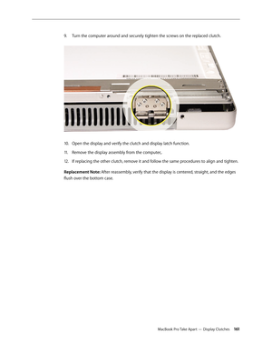 Page 161MacBook Pro Take Apart — Display Clutches 161
Turn the computer around and securely tighten the screws on the replaced clutch.
 
9. 
Open the display and verify the clutch and display latch function.
10.  
Remove the display assembly from the computer,.
11 .  
If replacing the other clutch, remove it and follow the same procedures to align and tighten.
12.  
Replacement Note: After reassembly, verify that the display is centered, straight, and the edges 
flush over the bottom case. 