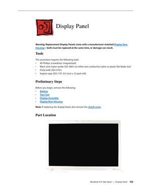 Page 162MacBook Pro Take Apart — Display Panel 162
Display Panel
Warning: Replacement Display Panels come with a manufacturer matched Display Rear 
Housing—both must be replaced at the same time, or damage can result.
Tools
This procedure requires the following tools: #0 Phillips screwdriver (magnetized)
• 
Black stick (nylon probe 922-5065) (or other non-conductive nylon or plastic flat-blade tool
• 
Putty knife (922-6761)
• 
Kapton tape (922-1731 (0.5-inch x 12-yard roll))
• 
Preliminary Steps
Before you...